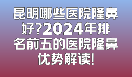 昆明哪些医院隆鼻好？2024年排名前五的医院隆鼻优势解读！