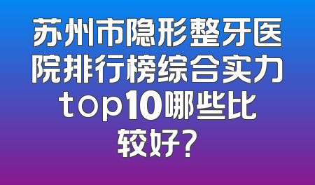 苏州市隐形整牙医院排行榜综合实力top10哪些比较好？