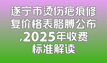 遂宁市烫伤疤痕修复价格表胳膊公布，2025年收费标准解读