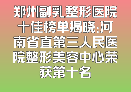 郑州副乳整形医院十佳榜单揭晓：河南省直第三人民医院整形美容中心荣获第十名