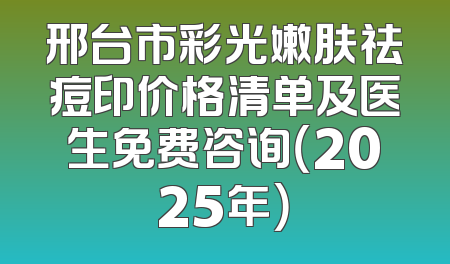 邢台市彩光嫩肤祛痘印价格清单及医生免费咨询（2025年）
