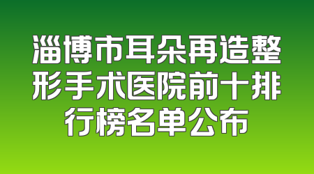 淄博市耳朵再造整形手术医院前十排行榜名单公布