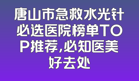唐山市急救水光针必选医院榜单TOP推荐，必知医美好去处