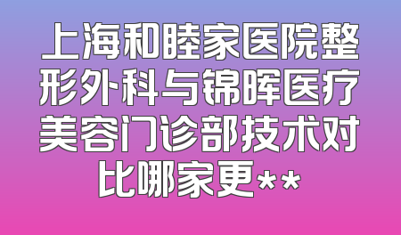 上海和睦家医院整形外科与锦晖医疗美容门诊部技术对比哪家更**