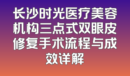 长沙时光医疗美容机构三点式双眼皮修复手术流程与成效详解
