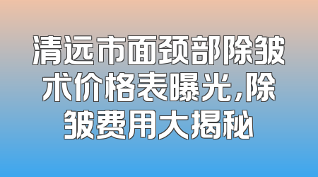 清远市面颈部除皱术价格表曝光，除皱费用大揭秘