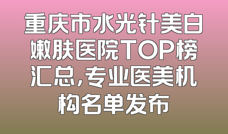 重庆市水光针美白嫩肤医院TOP榜汇总，专业医美机构名单发布