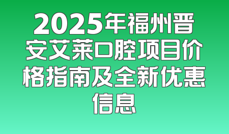2025年福州晋安艾莱口腔项目价格指南及全新优惠信息