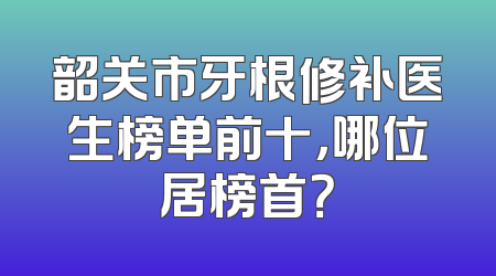 韶关市牙根修补医生榜单前十，哪位居榜首？