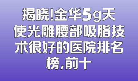揭晓！金华5g天使光雕腰部吸脂技术很好的医院排名榜，前十