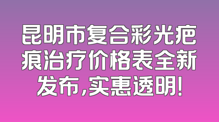 昆明市复合彩光疤痕治疗价格表全新发布，实惠透明！