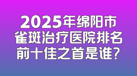2025年绵阳市雀斑治疗医院排名前十佳之首是谁？