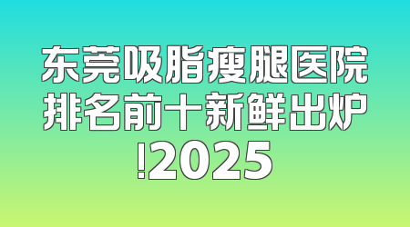 东莞吸脂瘦腿医院排名前十新鲜出炉!2025