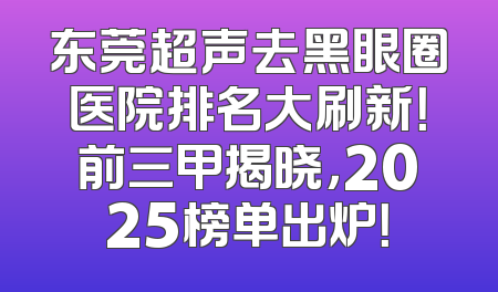 东莞超声去黑眼圈医院排名大刷新！前三甲揭晓，2025榜单出炉！