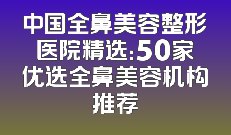 中国全鼻美容整形医院精选：50家优选全鼻美容机构推荐