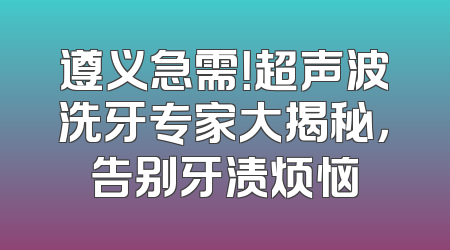 遵义急需！超声波洗牙专家大揭秘，告别牙渍烦恼