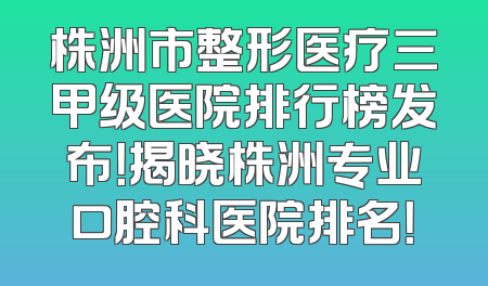 株洲市整形医疗三甲级医院排行榜发布！揭晓株洲专业口腔科医院排名！