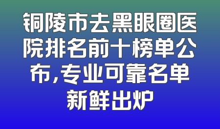 铜陵市去黑眼圈医院排名前十榜单公布，专业可靠名单新鲜出炉