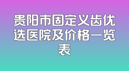 贵阳市固定义齿优选医院及价格一览表