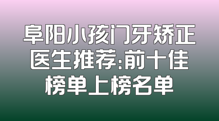 阜阳小孩门牙矫正医生推荐：前十佳榜单上榜名单