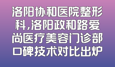 洛阳协和医院整形科，洛阳政和路爱尚医疗美容门诊部口碑技术对比出炉