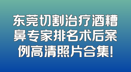 东莞切割治疗酒糟鼻专家排名术后案例高清照片合集!