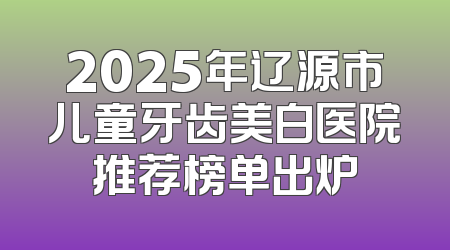 2025年辽源市儿童牙齿美白医院推荐榜单出炉