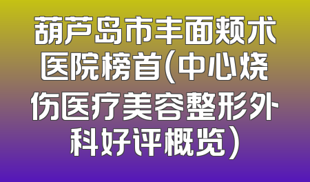 葫芦岛市丰面颊术医院榜首（中心烧伤医疗美容整形外科好评概览）