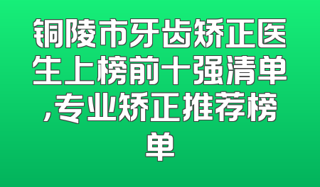 铜陵市牙齿矫正医生上榜前十强清单，专业矫正推荐榜单