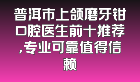 普洱市上颌磨牙钳口腔医生前十推荐，专业可靠值得信赖