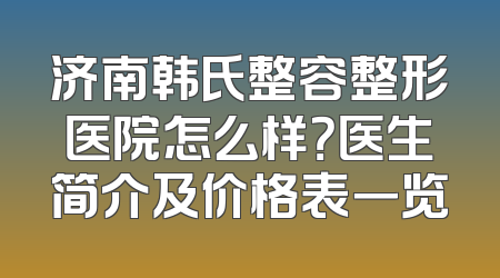 济南韩氏整容整形医院怎么样？医生简介及价格表一览