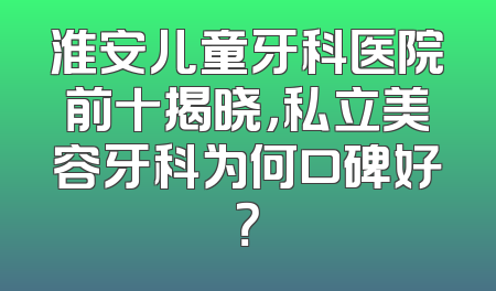淮安儿童牙科医院前十揭晓，私立美容牙科为何口碑好？