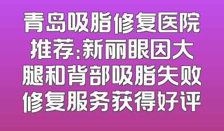 青岛吸脂修复医院推荐：新丽眼因大腿和背部吸脂失败修复服务获得好评