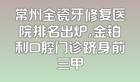 常州全瓷牙修复医院排名出炉，金铂利口腔门诊跻身前三甲
