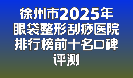 徐州市2025年眼袋整形刮痧医院排行榜前十名口碑评测