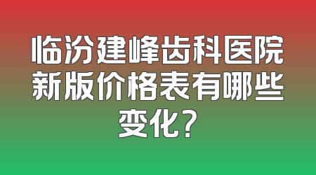 临汾建峰齿科医院新版价格表有哪些变化？