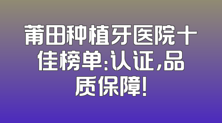 莆田种植牙医院十佳榜单：认证，品质保障！