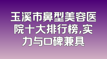 玉溪市鼻型美容医院十大排行榜，实力与口碑兼具