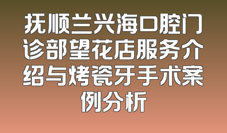 抚顺兰兴海口腔门诊部望花店服务介绍与烤瓷牙手术案例分析
