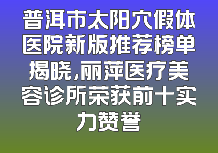 普洱市太阳穴假体医院新版推荐榜单揭晓，丽萍医疗美容诊所荣获前十实力赞誉