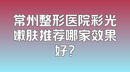 常州整形医院彩光嫩肤推荐哪家效果好？