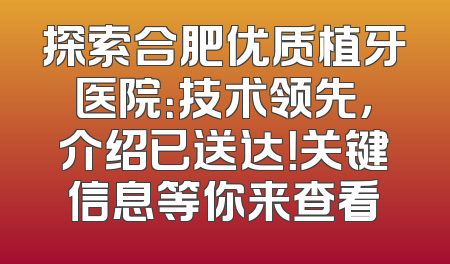 探索合肥优质植牙医院：技术领先，介绍已送达！关键信息等你来查看