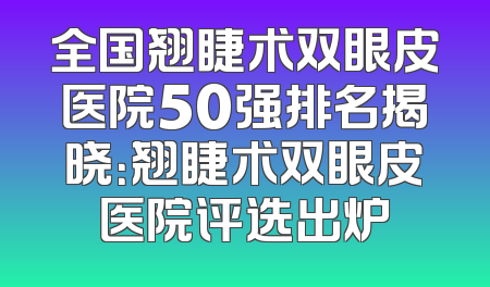 全国翘睫术双眼皮医院50强排名揭晓：翘睫术双眼皮医院评选出炉