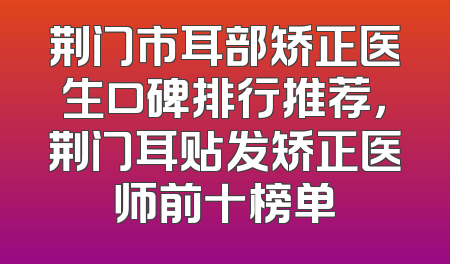 荆门市耳部矫正医生口碑排行推荐，荆门耳贴发矫正医师前十榜单