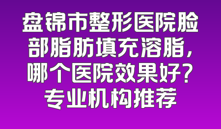 盘锦市整形医院脸部脂肪填充溶脂，哪个医院效果好？专业机构推荐
