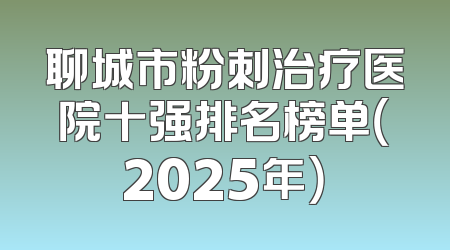 聊城市粉刺治疗医院十强排名榜单（2025年）