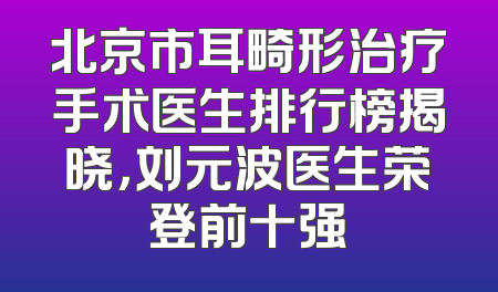 北京市耳畸形治疗手术医生排行榜揭晓，刘元波医生荣登前十强