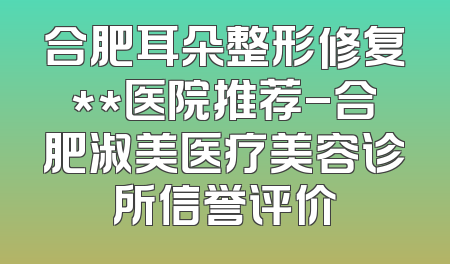 合肥耳朵整形修复**医院推荐-合肥淑美医疗美容诊所信誉评价