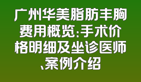 广州华美脂肪丰胸费用概览：手术价格明细及坐诊医师、案例介绍