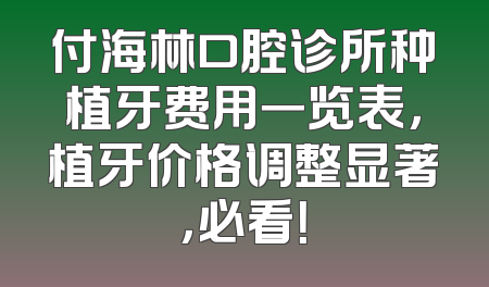 付海林口腔诊所种植牙费用一览表，植牙价格调整显著，必看！